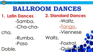 SVHS – LA SENIOR HIGH SCHOOL
BALLROOM DANCES
1. Latin Dances
-Samba,
-Cha-cha-
cha,
-Rumba,
-Paso
Doble,
2. Standard Dances
-Waltz,
-Tango,
-Viennese
Waltz,
-Foxtrot,
-Quickstep
 