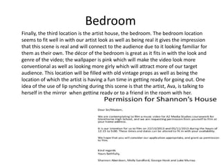 Bedroom
Finally, the third location is the artist house, the bedroom. The bedroom location
seems to fit well in with our artist look as well as being real it gives the impression
that this scene is real and will connect to the audience due to it looking familiar for
them as their own. The décor of the bedroom is great as it fits in with the look and
genre of the video; the wallpaper is pink which will make the video look more
conventional as well as looking more girly which will attract more of our target
audience. This location will be filled with old vintage props as well as being the
location of which the artist is having a fun time in getting ready for going out. One
idea of the use of lip synching during this scene is that the artist, Ava, is talking to
herself in the mirror when getting ready or to a friend in the room with her.

 