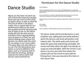 Dance Studio
Above are the letter of which we
will send to the respective people,
these will ask if we can film shots
at certain times as well as what for.
The first of which is the dance
studio, this is a great idea for our
performance shots as the room
was purpose built for dancing with
lots of space to do so; the dance
studio will also be very easy to
transform from a boring looking
area of space to a filled, fun and
vibrant looking space where the
dancers can dance with the artist
for cut-aways in our music video.
The space does not only allow us
to use it for the dancing but also
allows us to have different shot
types, such as a tracking shot of
the artist lip synching, walking
towards the camera while the
dancers dance behind her.

The dance studio will be transformed in a very
simplistic way, adding pink and white balloons
which the dancers and artist will perform and
interact with. The white walls and mirrors will
make the space look welcoming and bright, the
mirrors will help reflect the light if we decide on
using any coloured lights. With the mirrors it can
allow us to use a pan shot from where the
camera will use the mirror to start with for
filming them, then pan around to film them in
real nature view.

 