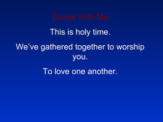 Dance With Me This is holy time. We’ve gathered together to worship you. To love one another. 