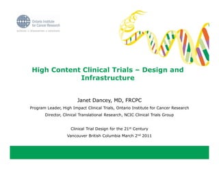 High Content Clinical Trials – Design and
            Infrastructure


                        Janet Dancey, MD, FRCPC
Program Leader, High Impact Clinical Trials, Ontario Institute for Cancer Research
       Director, Clinical Translational Research, NCIC Clinical Trials Group


                     Clinical Trial Design for the 21st Century
                   Vancouver British Columbia March 2nd 2011
 