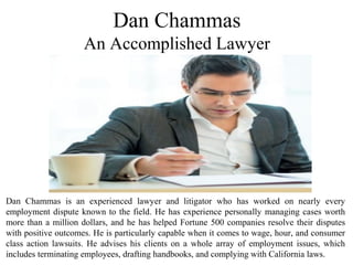 Dan Chammas is an experienced lawyer and litigator who has worked on nearly every
employment dispute known to the field. He has experience personally managing cases worth
more than a million dollars, and he has helped Fortune 500 companies resolve their disputes
with positive outcomes. He is particularly capable when it comes to wage, hour, and consumer
class action lawsuits. He advises his clients on a whole array of employment issues, which
includes terminating employees, drafting handbooks, and complying with California laws.
Dan Chammas
An Accomplished Lawyer
 