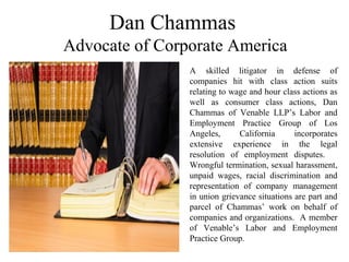 Dan Chammas
Advocate of Corporate America
A skilled litigator in defense of
companies hit with class action suits
relating to wage and hour class actions as
well as consumer class actions, Dan
Chammas of Venable LLP’s Labor and
Employment Practice Group of Los
Angeles, California incorporates
extensive experience in the legal
resolution of employment disputes.
Wrongful termination, sexual harassment,
unpaid wages, racial discrimination and
representation of company management
in union grievance situations are part and
parcel of Chammas’ work on behalf of
companies and organizations. A member
of Venable’s Labor and Employment
Practice Group.
 