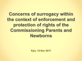 Concerns of surrogacy within
the context of enforcement and
protection of rights of the
Commissioning Parents and
Newborns
Kyiv, 15 Nov 2017
 