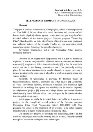 Danchuk Y.S, PerevalovD.S.
EACA (Ekaterinburg Academy
Modern Art), Ekaterinburg
TELEPRESENSE PROJECTS IN OPEN SPACES
Abstract
The paper is devoted to the analysis of the projects, related to the telepresense
art. This field of the arts deals with virtual movement and presence of the
human in the physically distant spaces. In the paper we give analysis of the
technical scheme of the several projects European program "Connecting
Cities". Based on this, we build classification of the structure, used equipment
and technical features of the projects. Finally, we give conclusion about
general and distinct features of the considered projects.
Keywords: telepresense, public art, Connecting Cities project,
interactive billboard.
Direction of art telepresence (telepresense art) is a part of interactive
digital art. It aims to study the effect of human transport to remote locations in
real-time [1]. telepresence differs from virtual reality [2] is that the transfer is
carried out not in the illusory, non-existent space, but physically existing
place. In this virtual displacement is usually bilateral - a person perceives a
remote location by the senses and is also able to work on a remote space one
way or another.
Possibility of telepresence is provided by technical means of
telecommunications, robotics, computers and other devices [1]. Availability
of video surveillance systems, interactive billboards and interactive light
illumination of buildings has opened the possibility for the creation of public
art telepresence projects [3], when not a single viewer, and several viewers
simultaneously from different cities, can participate in the communication
from the public street space.
In this paper we study the technical features of public art telepresence
projects on the example of several projects of the European program
Connecting Cities (Engl. "Connecting Cities", 2013-2015) [3,4]. This
program was aimed at the realization of art projects using urban screens
infrastructure as a means of artistic and social bonding cities.
Our selection of projects for the study was conditioned, first of all, the
desire to see projects that would diversify and, in a sense, suddenly opened
the topic of telepresence using the latest technologies.
 