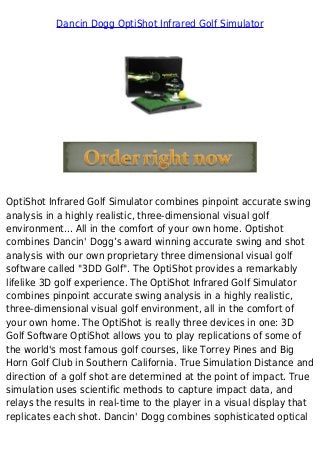 Dancin Dogg OptiShot Infrared Golf Simulator
OptiShot Infrared Golf Simulator combines pinpoint accurate swing
analysis in a highly realistic, three-dimensional visual golf
environment... All in the comfort of your own home. Optishot
combines Dancin' Dogg’s award winning accurate swing and shot
analysis with our own proprietary three dimensional visual golf
software called "3DD Golf". The OptiShot provides a remarkably
lifelike 3D golf experience. The OptiShot Infrared Golf Simulator
combines pinpoint accurate swing analysis in a highly realistic,
three-dimensional visual golf environment, all in the comfort of
your own home. The OptiShot is really three devices in one: 3D
Golf Software OptiShot allows you to play replications of some of
the world's most famous golf courses, like Torrey Pines and Big
Horn Golf Club in Southern California. True Simulation Distance and
direction of a golf shot are determined at the point of impact. True
simulation uses scientific methods to capture impact data, and
relays the results in real-time to the player in a visual display that
replicates each shot. Dancin' Dogg combines sophisticated optical
 