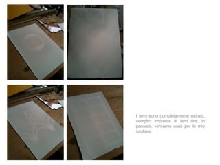 I temi sono completamente astratti,
semplici impronte di ferri che, in
passato, venivano usati per le mie
sculture.
 