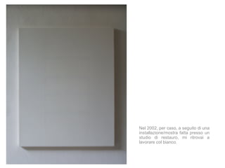 Nel 2002, per caso, a seguito di una
installazione/mostra fatta presso un
studio di restauro, mi ritrovai a
lavorare col bianco.
 
