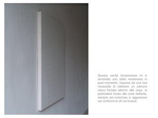 Questa cecità temporanea mi è
sembrato uno stato necessario in
quel momento, risposta ad una mia
necessità di ottenere un silenzio
visivo forzato attorno alle cose, in
particolare modo alle cose dell'arte,
sempre più rumorose e aggressive
nei confronti di chi ne fruisce.
 