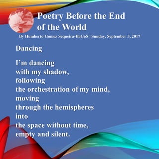 Poetry Before the End
of the World
By Humberto Gómez Sequeira-HuGóS | Sunday, September 3, 2017
Dancing
I’m dancing
with my shadow,
following
the orchestration of my mind,
moving
through the hemispheres
into
the space without time,
empty and silent.
 