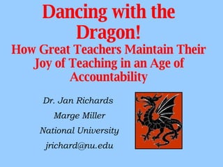 Dancing with the Dragon! How Great Teachers Maintain Their Joy of Teaching in an Age of Accountability Dr. Jan Richards  Marge Miller National University [email_address] 