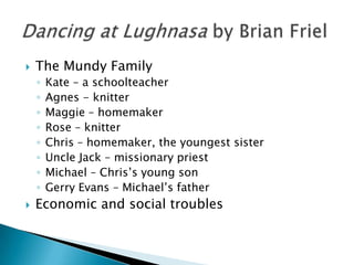 The Mundy FamilyKate – a schoolteacherAgnes - knitterMaggie – homemakerRose – knitterChris – homemaker, the youngest sisterUncle Jack – missionary priestMichael – Chris’s young sonGerry Evans – Michael’s fatherEconomic and social troublesDancing at Lughnasa by Brian Friel