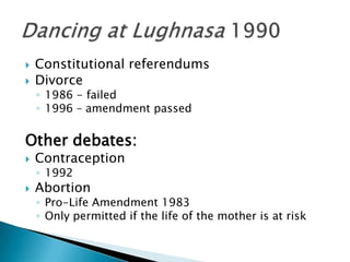 Constitutional referendumsDivorce1986 - failed1996 – amendment passedOther debates:Contraception1992AbortionPro-Life Amendment 1983Only permitted if the life of the mother is at riskDancing at Lughnasa 1990