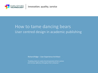 How to tame dancing bears User centred design in academic publishing  Richard Ridge – User Experience Architect 