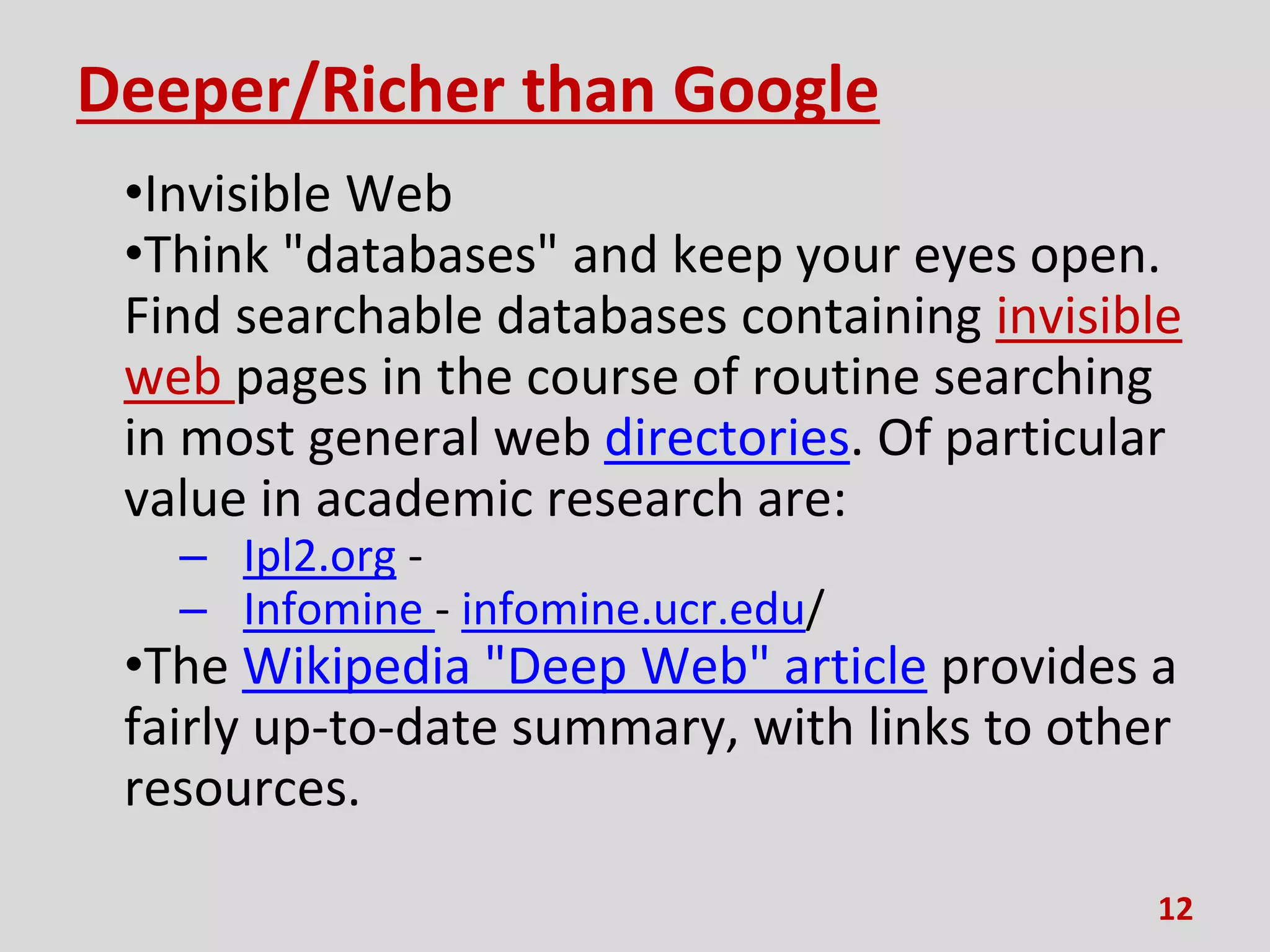 Deeper/Richer than Google
•Invisible Web
•Think "databases" and keep your eyes open.
Find searchable databases containing invisible
web pages in the course of routine searching
in most general web directories. Of particular
value in academic research are:
– Ipl2.org -
– Infomine - infomine.ucr.edu/
•The Wikipedia "Deep Web" article provides a
fairly up-to-date summary, with links to other
resources.
12
 