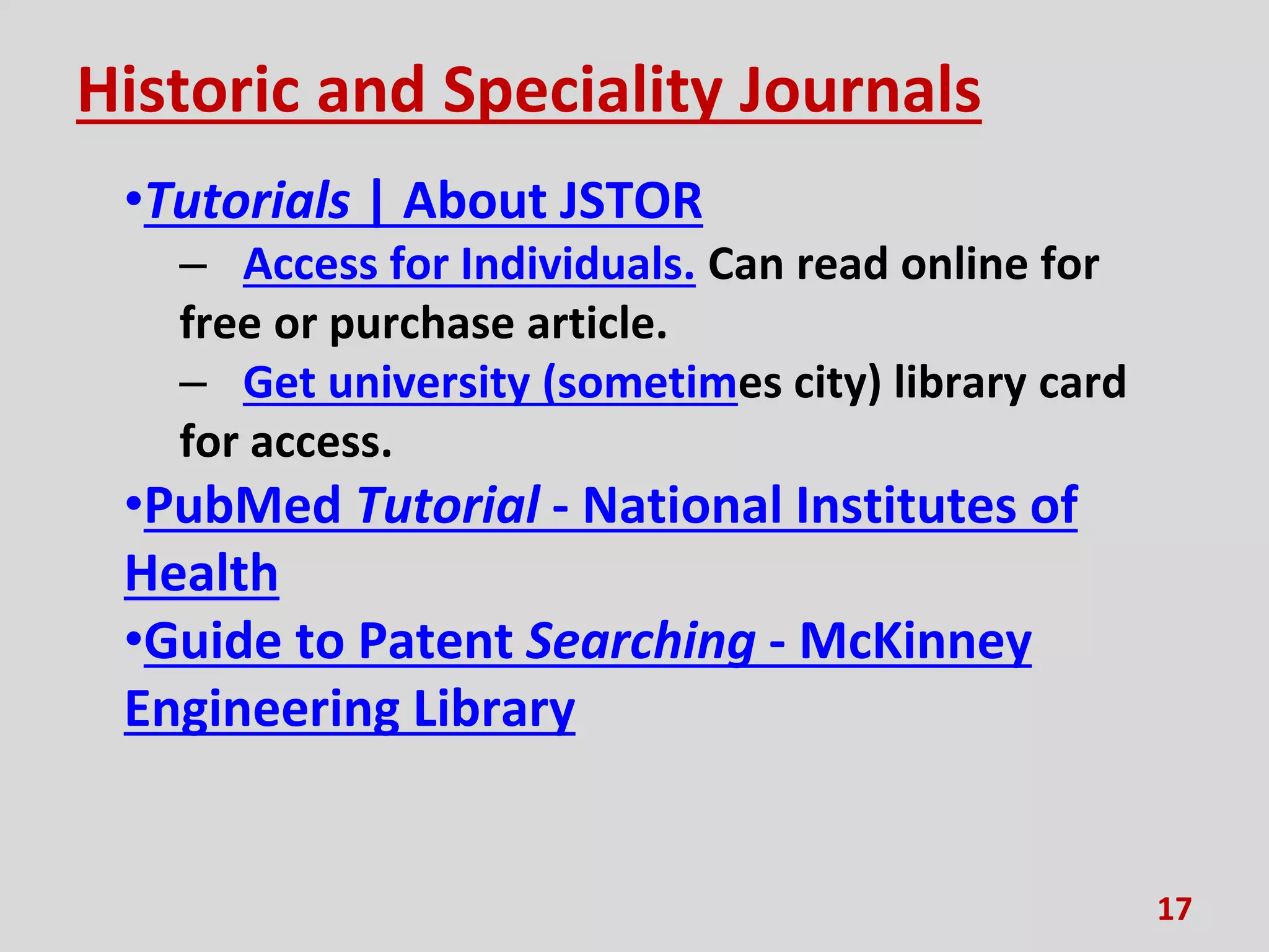 Historic and Speciality Journals
•Tutorials | About JSTOR
– Access for Individuals. Can read online for
free or purchase article.
– Get university (sometimes city) library card
for access.
•PubMed Tutorial - National Institutes of
Health
•Guide to Patent Searching - McKinney
Engineering Library
17
 