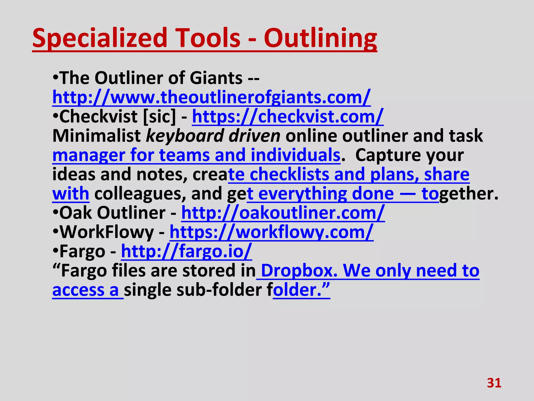 Specialized Tools - Outlining
•The Outliner of Giants --
http://www.theoutlinerofgiants.com/
•Checkvist [sic] - https://checkvist.com/
Minimalist keyboard driven online outliner and task
manager for teams and individuals. Capture your
ideas and notes, create checklists and plans, share
with colleagues, and get everything done — together.
•Oak Outliner - http://oakoutliner.com/
•WorkFlowy - https://workflowy.com/
•Fargo - http://fargo.io/
“Fargo files are stored in Dropbox. We only need to
access a single sub-folder folder.”
31
 