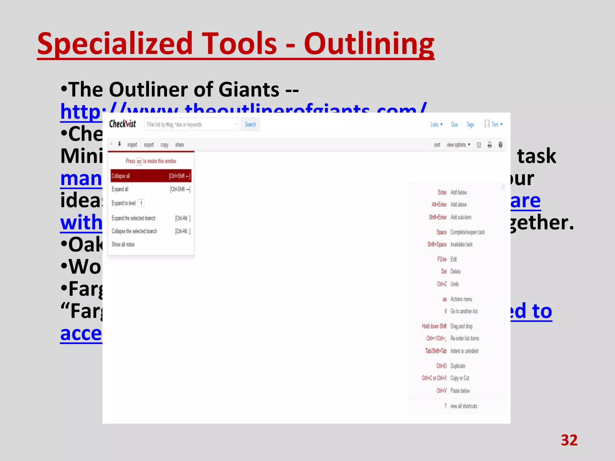 Specialized Tools - Outlining
•The Outliner of Giants --
http://www.theoutlinerofgiants.com/
•Checkvist [sic] - https://checkvist.com/
Minimalist keyboard driven online outliner and task
manager for teams and individuals. Capture your
ideas and notes, create checklists and plans, share
with colleagues, and get everything done — together.
•Oak Outliner - http://oakoutliner.com/
•WorkFlowy - https://workflowy.com/
•Fargo - http://fargo.io/
“Fargo files are stored in Dropbox. We only need to
access a single sub-folder folder.”
32
 