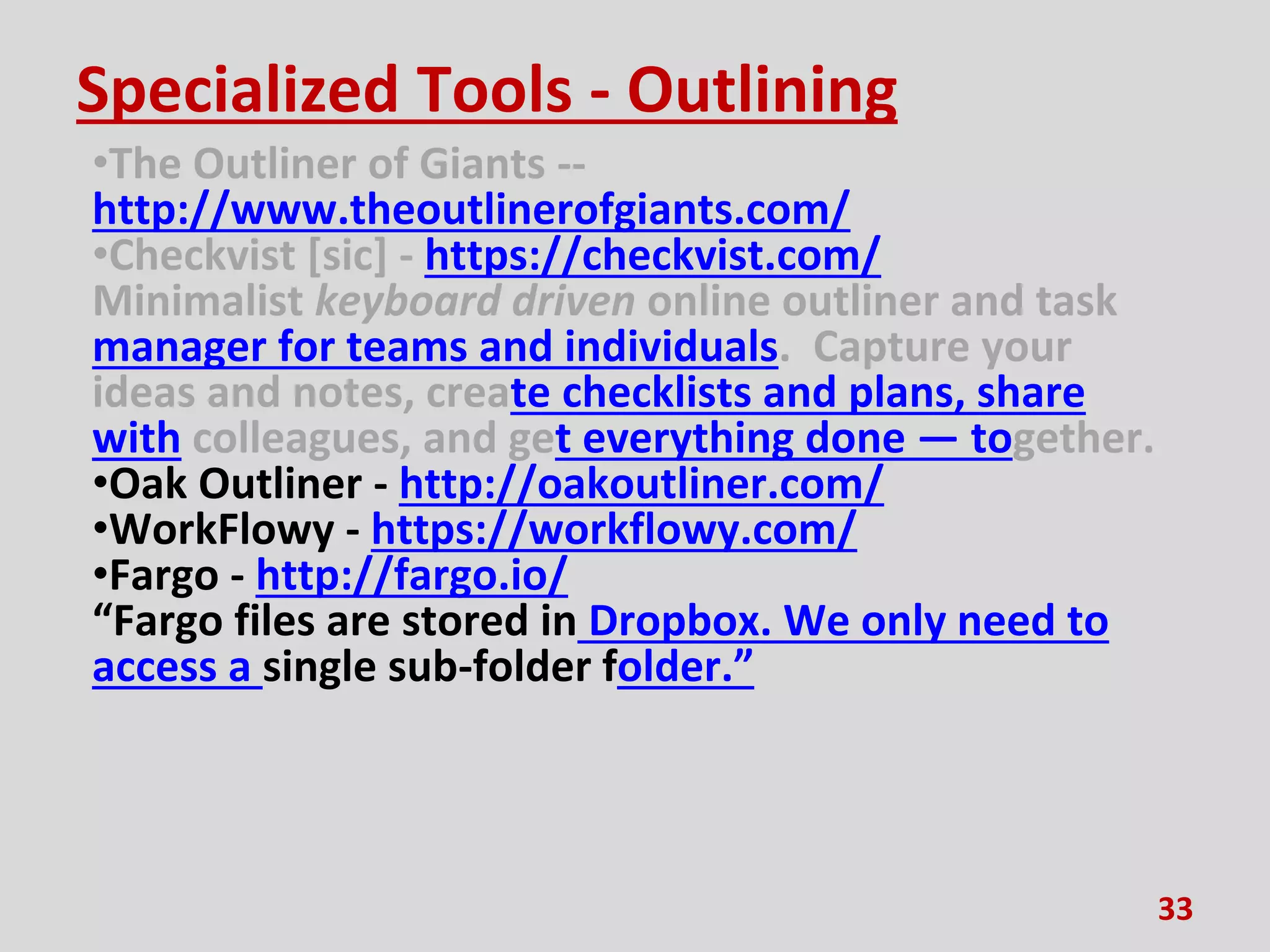 Specialized Tools - Outlining
•The Outliner of Giants --
http://www.theoutlinerofgiants.com/
•Checkvist [sic] - https://checkvist.com/
Minimalist keyboard driven online outliner and task
manager for teams and individuals. Capture your
ideas and notes, create checklists and plans, share
with colleagues, and get everything done — together.
•Oak Outliner - http://oakoutliner.com/
•WorkFlowy - https://workflowy.com/
•Fargo - http://fargo.io/
“Fargo files are stored in Dropbox. We only need to
access a single sub-folder folder.”
33
 