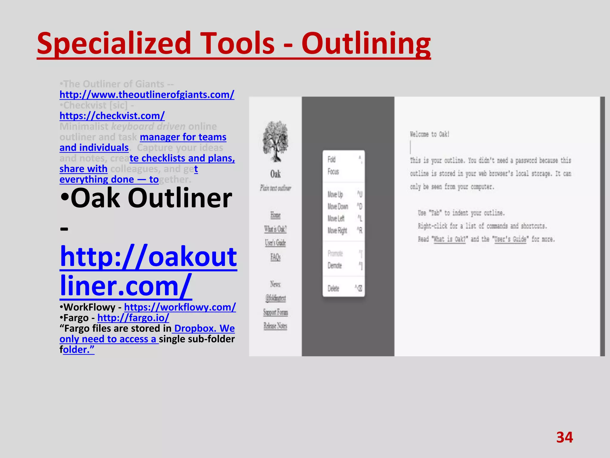 Specialized Tools - Outlining
•The Outliner of Giants --
http://www.theoutlinerofgiants.com/
•Checkvist [sic] -
https://checkvist.com/
Minimalist keyboard driven online
outliner and task manager for teams
and individuals. Capture your ideas
and notes, create checklists and plans,
share with colleagues, and get
everything done — together.
•Oak Outliner
-
http://oakout
liner.com/
•WorkFlowy - https://workflowy.com/
•Fargo - http://fargo.io/
“Fargo files are stored in Dropbox. We
only need to access a single sub-folder
folder.”
34
 
