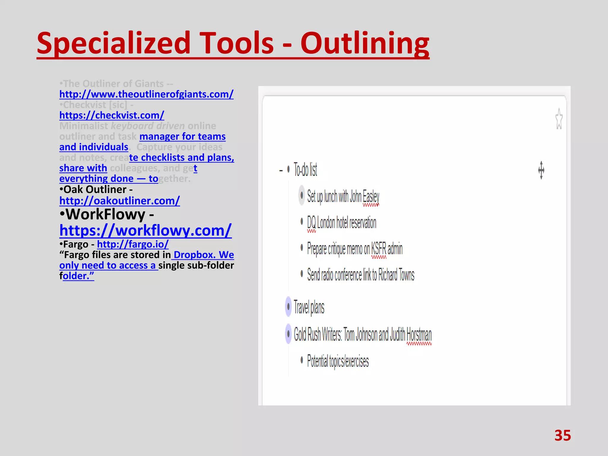Specialized Tools - Outlining
•The Outliner of Giants --
http://www.theoutlinerofgiants.com/
•Checkvist [sic] -
https://checkvist.com/
Minimalist keyboard driven online
outliner and task manager for teams
and individuals. Capture your ideas
and notes, create checklists and plans,
share with colleagues, and get
everything done — together.
•Oak Outliner -
http://oakoutliner.com/
•WorkFlowy -
https://workflowy.com/
•Fargo - http://fargo.io/
“Fargo files are stored in Dropbox. We
only need to access a single sub-folder
folder.”
35
 