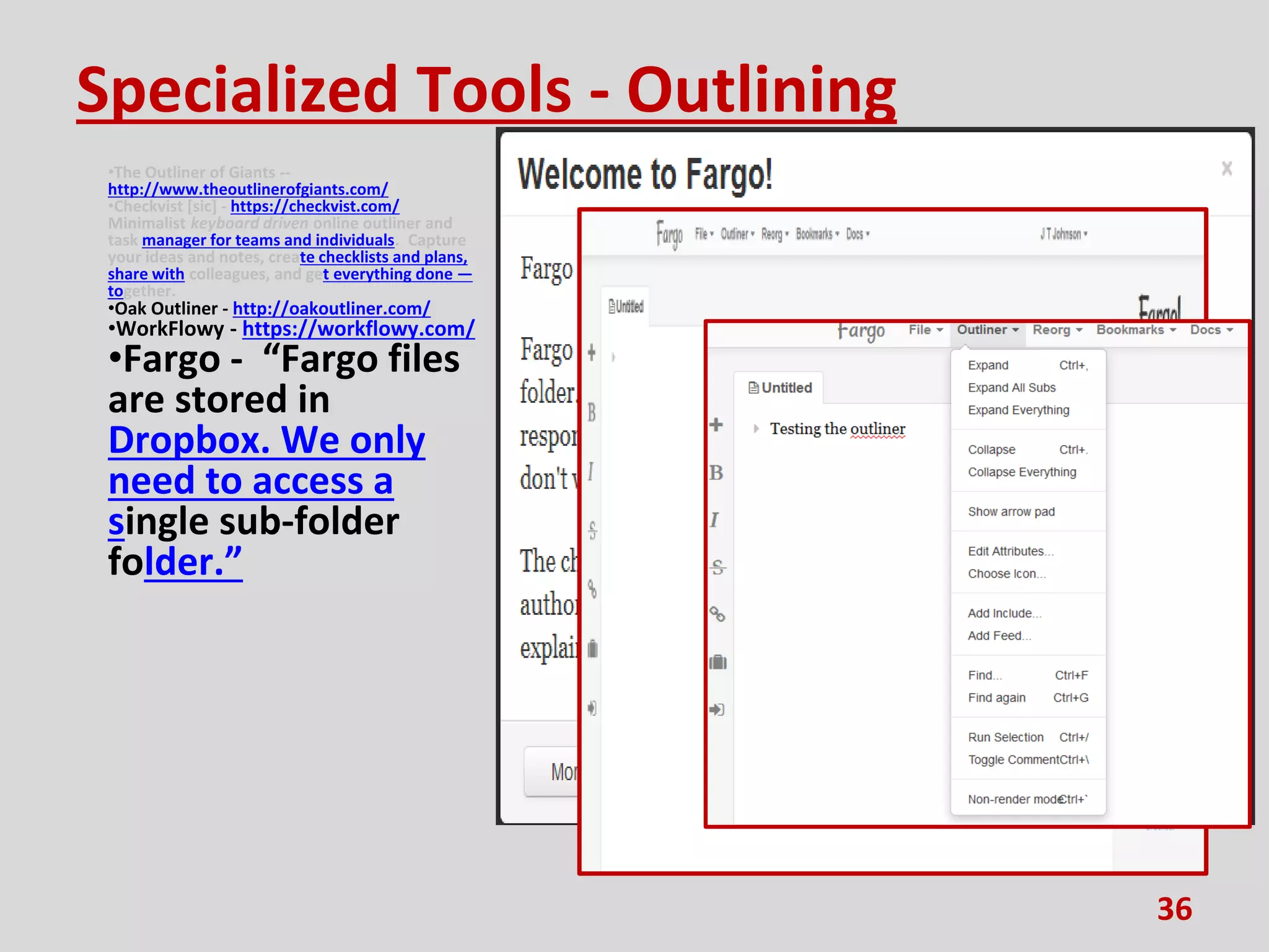 Specialized Tools - Outlining
•The Outliner of Giants --
http://www.theoutlinerofgiants.com/
•Checkvist [sic] - https://checkvist.com/
Minimalist keyboard driven online outliner and
task manager for teams and individuals. Capture
your ideas and notes, create checklists and plans,
share with colleagues, and get everything done —
together.
•Oak Outliner - http://oakoutliner.com/
•WorkFlowy - https://workflowy.com/
•Fargo - “Fargo files
are stored in
Dropbox. We only
need to access a
single sub-folder
folder.”
36
 