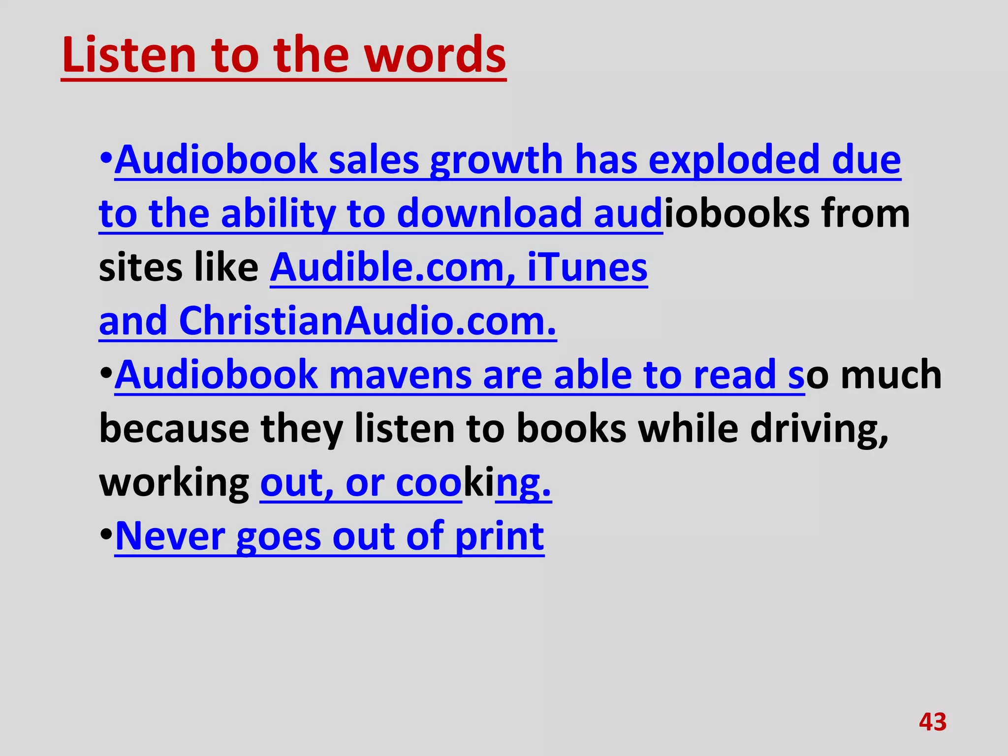 Listen to the words
•Audiobook sales growth has exploded due
to the ability to download audiobooks from
sites like Audible.com, iTunes
and ChristianAudio.com.
•Audiobook mavens are able to read so much
because they listen to books while driving,
working out, or cooking.
•Never goes out of print
43
 
