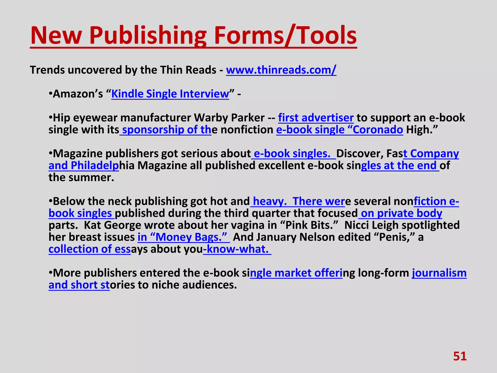 New Publishing Forms/Tools
Trends uncovered by the Thin Reads - www.thinreads.com/
•Amazon’s “Kindle Single Interview” -
•Hip eyewear manufacturer Warby Parker -- first advertiser to support an e-book
single with its sponsorship of the nonfiction e-book single “Coronado High.”
•Magazine publishers got serious about e-book singles. Discover, Fast Company
and Philadelphia Magazine all published excellent e-book singles at the end of
the summer.
•Below the neck publishing got hot and heavy. There were several nonfiction e-
book singles published during the third quarter that focused on private body
parts. Kat George wrote about her vagina in “Pink Bits.” Nicci Leigh spotlighted
her breast issues in “Money Bags.” And January Nelson edited “Penis,” a
collection of essays about you-know-what.
•More publishers entered the e-book single market offering long-form journalism
and short stories to niche audiences.
51
 