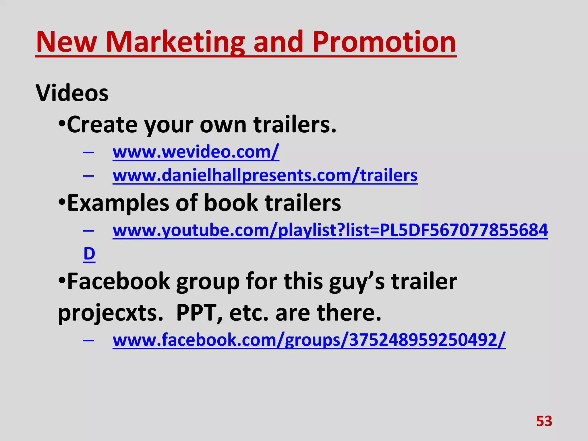New Marketing and Promotion
Videos
•Create your own trailers.
– www.wevideo.com/
– www.danielhallpresents.com/trailers
•Examples of book trailers
– www.youtube.com/playlist?list=PL5DF567077855684
D
•Facebook group for this guy’s trailer
projecxts. PPT, etc. are there.
– www.facebook.com/groups/375248959250492/
53
 