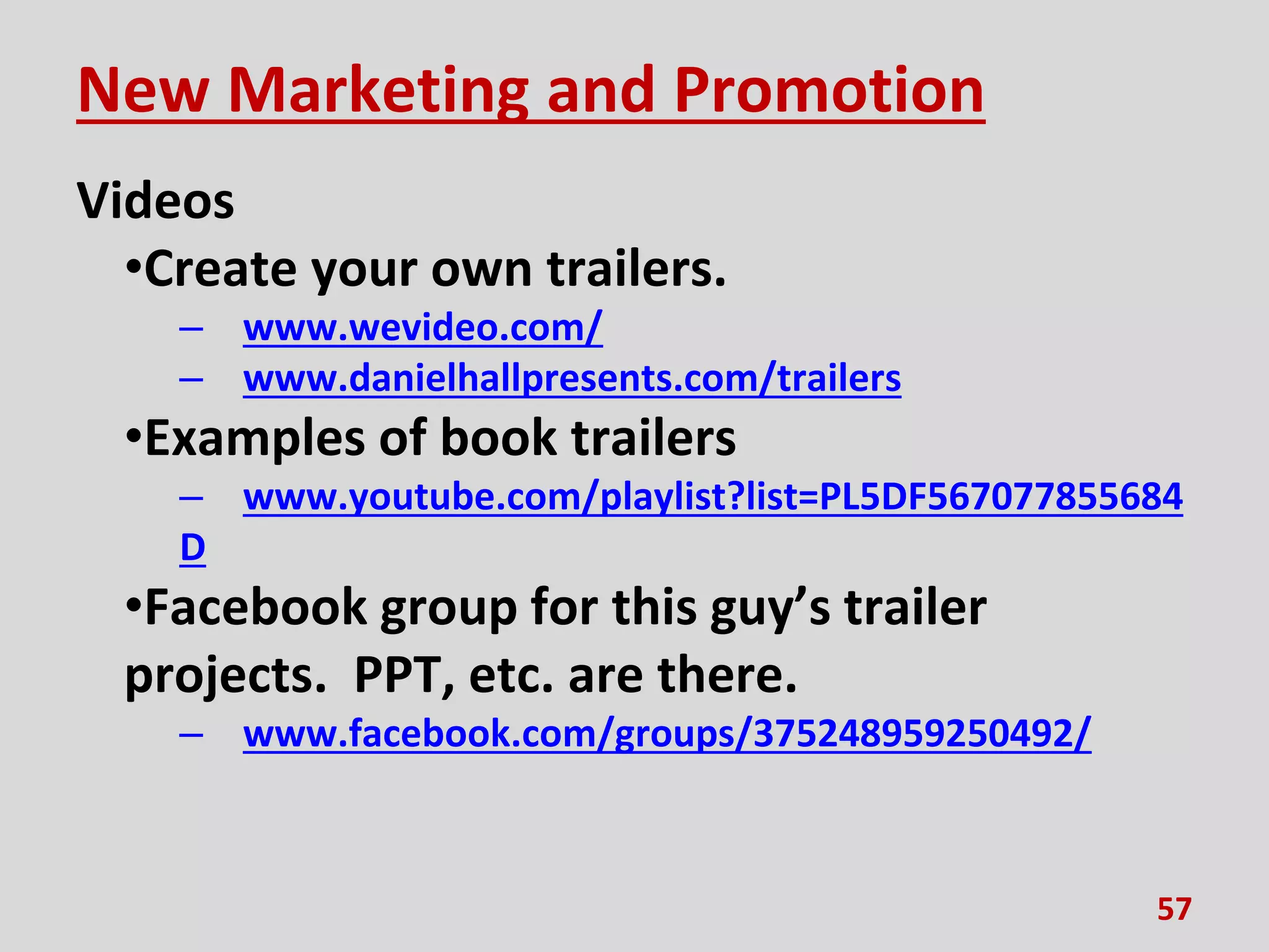 New Marketing and Promotion
Videos
•Create your own trailers.
– www.wevideo.com/
– www.danielhallpresents.com/trailers
•Examples of book trailers
– www.youtube.com/playlist?list=PL5DF567077855684
D
•Facebook group for this guy’s trailer
projects. PPT, etc. are there.
– www.facebook.com/groups/375248959250492/
57
 