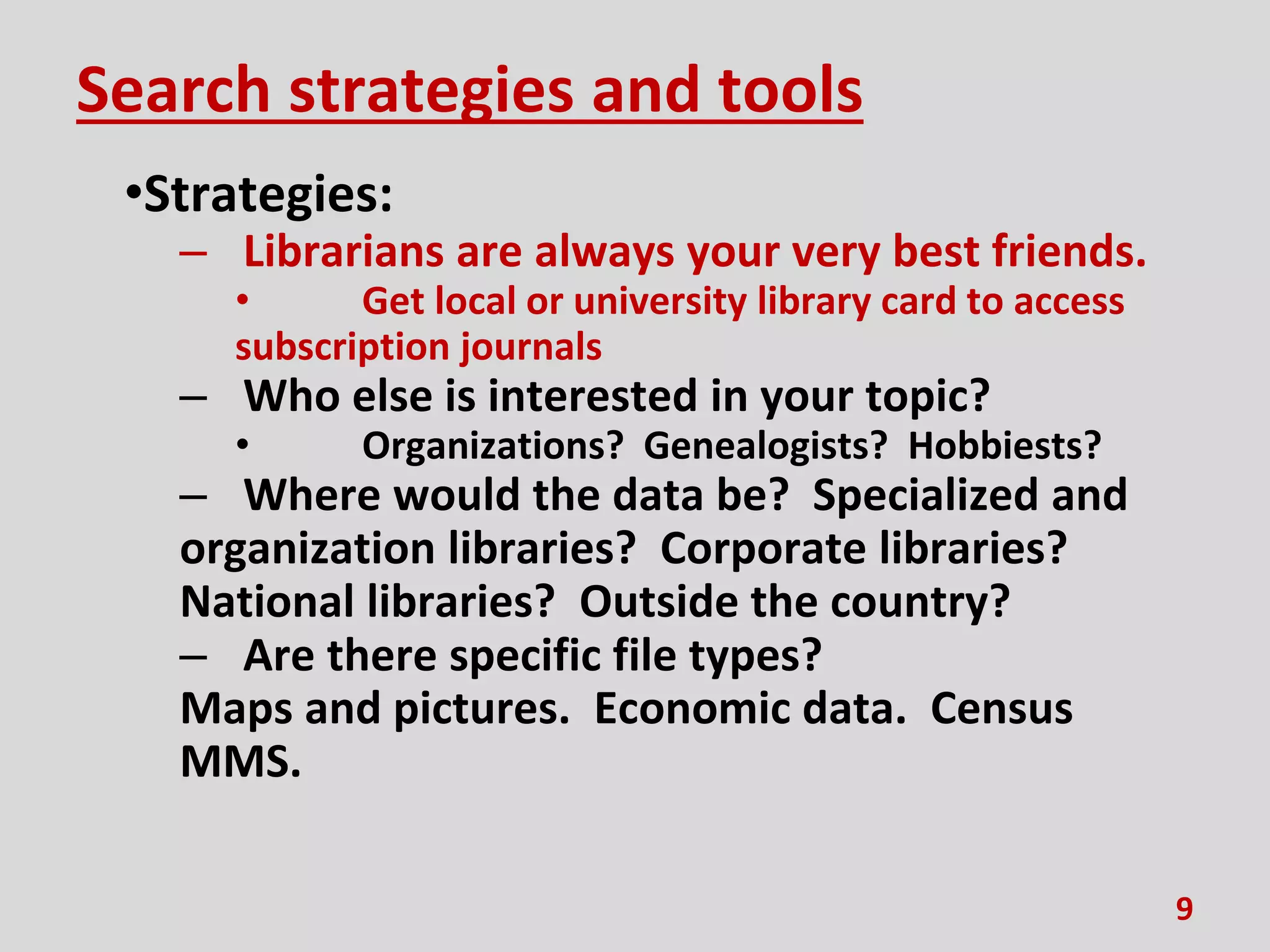 Search strategies and tools
•Strategies:
– Librarians are always your very best friends.
• Get local or university library card to access
subscription journals
– Who else is interested in your topic?
• Organizations? Genealogists? Hobbiests?
– Where would the data be? Specialized and
organization libraries? Corporate libraries?
National libraries? Outside the country?
– Are there specific file types?
Maps and pictures. Economic data. Census
MMS.
9
 