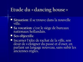 Etude du « dancing house »Etude du « dancing house »
 SituationSituation: il se trouve dans la nouvelle: il se trouve dans la nouvelle
ville.ville.
 Sa vocationSa vocation: c’est le siége de bureaux: c’est le siége de bureaux
nationaux hollandais.nationaux hollandais.
 Ses objectifs:Ses objectifs:
 Incarner l'idée de rachat de la ville, sonIncarner l'idée de rachat de la ville, son
désir de s'éloigner du passé et d'oser, endésir de s'éloigner du passé et d'oser, en
parlant un langage nouveau, sans subir lesparlant un langage nouveau, sans subir les
anciennes règles.anciennes règles.
 