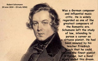 Was a German composer
and influential music
critic. He is widely
regarded as one of the
greatest composers of
the Romantic era.
Schumann left the study
of law, intending to
pursue a career as
a virtuoso pianist. He had
been assured by his
teacher Friedrich
Wieck that he could
become the finest pianist
in Europe, but a hand
injury ended this dream.
Robert Schumann
(8 June 1810 – 29 July 1856)
 