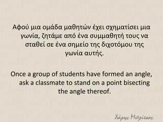 Αφού μια ομάδα μαθητών έχει σχηματίσει μια
γωνία, ζητάμε από ένα συμμαθητή τους να
σταθεί σε ένα σημείο της διχοτόμου της
γωνία αυτής.
Once a group of students have formed an angle,
ask a classmate to stand on a point bisecting
the angle thereof.
Χάρης Μπρίτσας
 