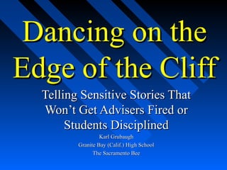 Dancing on theDancing on the
Edge of the CliffEdge of the Cliff
Telling Sensitive Stories ThatTelling Sensitive Stories That
Won’t Get Advisers Fired orWon’t Get Advisers Fired or
Students DisciplinedStudents Disciplined
Karl GrubaughKarl Grubaugh
Granite Bay (Calif.) High SchoolGranite Bay (Calif.) High School
The Sacramento BeeThe Sacramento Bee
 