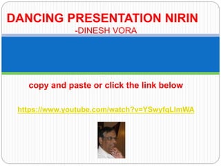 DANCING PRESENTATION NIRIN 
-DINESH VORA 
copy and paste or click the link below 
https://www.youtube.com/watch?v=YSwyfqLlmWA 
 