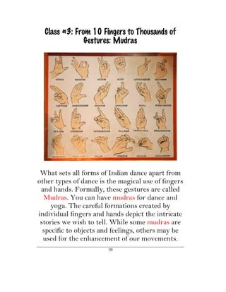 Class #3: From 10 Fingers to Thousands of
               Gestures: Mudras




 What sets all forms of Indian dance apart from
other types of dance is the magical use of fingers
 and hands. Formally, these gestures are called
  Mudras. You can have mudras for dance and
     yoga. The careful formations created by
individual fingers and hands depict the intricate
 stories we wish to tell. While some mudras are
  specific to objects and feelings, others may be
  used for the enhancement of our movements.
                        10
 
