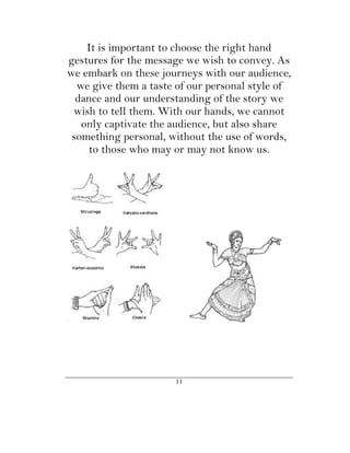 It is important to choose the right hand
gestures for the message we wish to convey. As
we embark on these journeys with our audience,
  we give them a taste of our personal style of
  dance and our understanding of the story we
 wish to tell them. With our hands, we cannot
   only captivate the audience, but also share
 something personal, without the use of words,
    to those who may or may not know us.




                      11
 