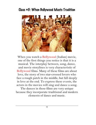 Class #5: When Bollywood Meets Tradition




  When you watch a Bollywood (Indian) movie,
  one of the first things you notice is that it is a
   musical. The interplay between, song, dance,
   and movie storylines is very characteristic of
 Bollywood films. Many of these films are about
  love, the story of two star-crossed lovers who
face a rough patch in the middle, but fall deeply
 in love at the end. To express these events, the
actors in the movies will sing and dance a song.
    The dances in these films are very unique
because they incorporate traditional and modern
           elements of dance and music.


                         16
 