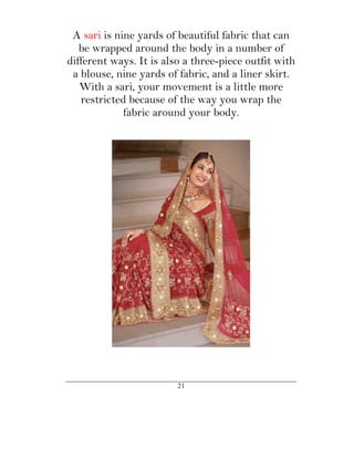 A sari is nine yards of beautiful fabric that can
   be wrapped around the body in a number of
different ways. It is also a three-piece outfit with
 a blouse, nine yards of fabric, and a liner skirt.
   With a sari, your movement is a little more
   restricted because of the way you wrap the
             fabric around your body.




                         21
 