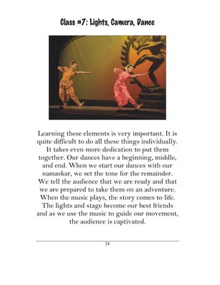 Class #7: Lights, Camera, Dance




Learning these elements is very important. It is
quite difficult to do all these things individually.
    It takes even more dedication to put them
 together. Our dances have a beginning, middle,
  and end. When we start our dances with our
  namaskar, we set the tone for the remainder.
We tell the audience that we are ready and that
 we are prepared to take them on an adventure.
  When the music plays, the story comes to life.
  The lights and stage become our best friends
and as we use the music to guide our movement,
            the audience is captivated.

                         24
 
