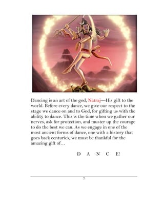 Dancing is an art of the god, Natraj—His gift to the
world. Before every dance, we give our respect to the
stage we dance on and to God, for gifting us with the
ability to dance. This is the time when we gather our
nerves, ask for protection, and muster up the courage
to do the best we can. As we engage in one of the
most ancient forms of dance, one with a history that
goes back centuries, we must be thankful for the
amazing gift of…

                       D       A   N   C   E!




                           7
 