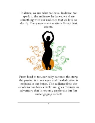 In dance, we use what we have. In dance, we
   speak to the audience. In dance, we share
 something with our audience that we love so
 dearly. Every movement matters. Every beat
                    counts.




 From head to toe, our body becomes the story;
 the passion is in our eyes, and the dedication is
  eminent in our bones. The audience feels the
emotions our bodies evoke and goes through an
  adventure that is not only passionate but fun
              and engaging as well.

                        9
 