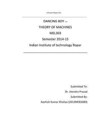 A Project Report On
_________________________________________________________________________
DANCING BOY TOY
THEORY OF MACHINES
MEL303
Semester 2014-15
Indian Institute of technology Ropar
____________________________________
Submitted To:
Dr. Jitendra Prasad
Submitted By:
Aashish Kumar Kholiya (2012MEB1083)
 