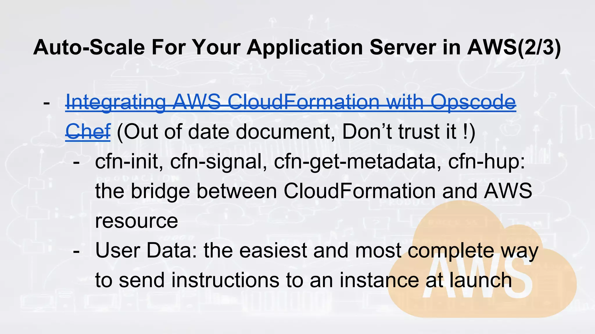 Auto-Scale For Your Application Server in AWS(2/3)
- Integrating AWS CloudFormation with Opscode
Chef (Out of date document, Don’t trust it !)
- cfn-init, cfn-signal, cfn-get-metadata, cfn-hup:
the bridge between CloudFormation and AWS
resource
- User Data: the easiest and most complete way
to send instructions to an instance at launch
 