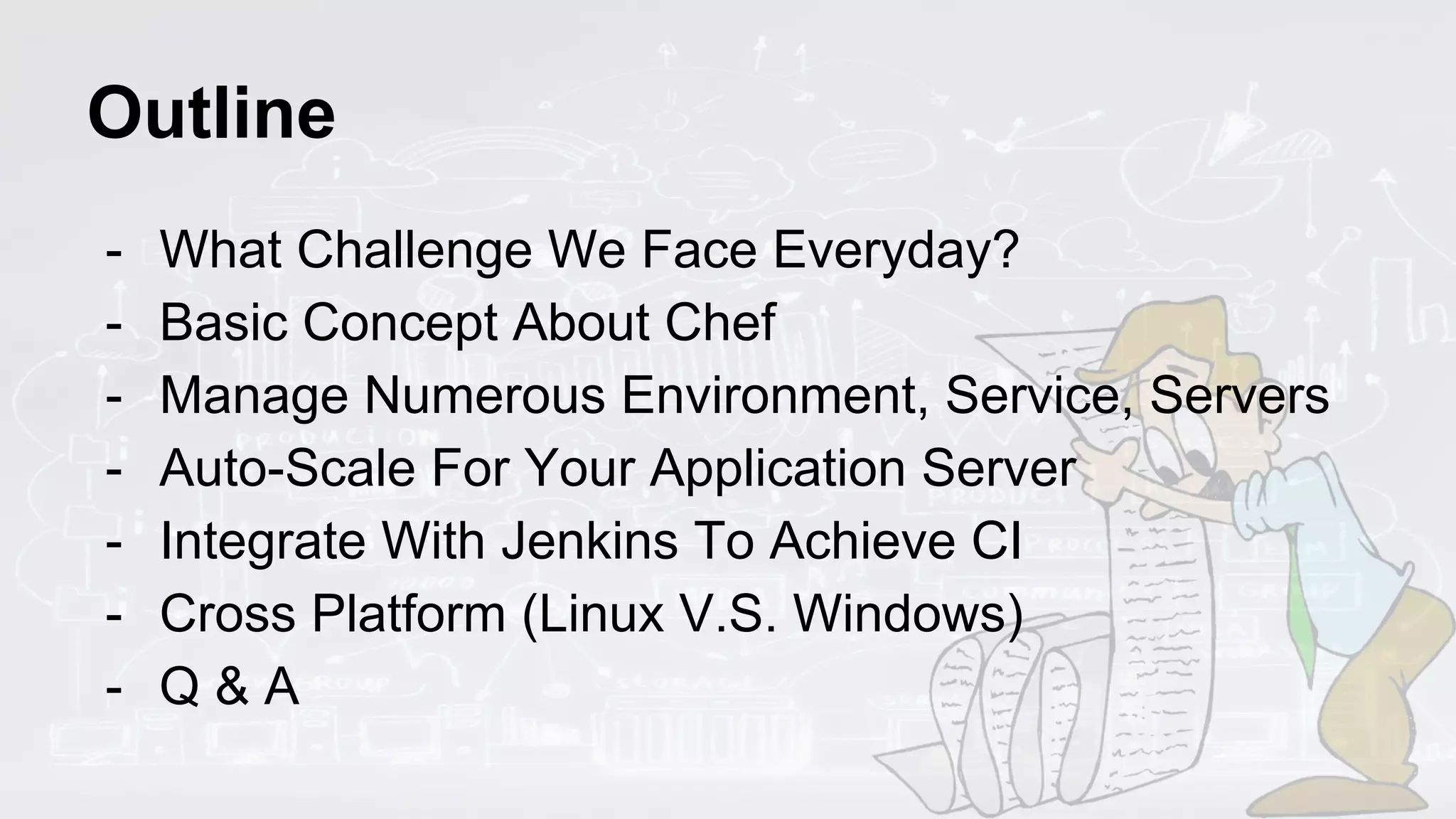 Outline
- What Challenge We Face Everyday?
- Basic Concept About Chef
- Manage Numerous Environment, Service, Servers
- Auto-Scale For Your Application Server
- Integrate With Jenkins To Achieve CI
- Cross Platform (Linux V.S. Windows)
- Q & A
 