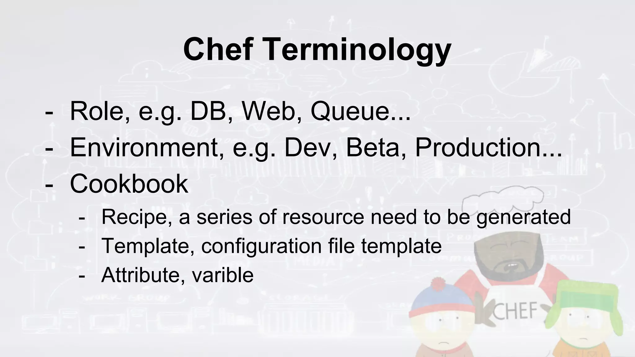 Chef Terminology
- Role, e.g. DB, Web, Queue...
- Environment, e.g. Dev, Beta, Production...
- Cookbook
- Recipe, a series of resource need to be generated
- Template, configuration file template
- Attribute, varible
 