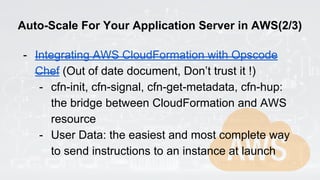 Auto-Scale For Your Application Server in AWS(2/3)
- Integrating AWS CloudFormation with Opscode
Chef (Out of date document, Don’t trust it !)
- cfn-init, cfn-signal, cfn-get-metadata, cfn-hup:
the bridge between CloudFormation and AWS
resource
- User Data: the easiest and most complete way
to send instructions to an instance at launch
 