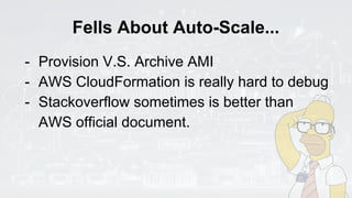 Fells About Auto-Scale...
- Provision V.S. Archive AMI
- AWS CloudFormation is really hard to debug
- Stackoverflow sometimes is better than
AWS official document.
 