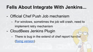 Fells About Integrate With Jenkins...
- Official Chef Push Job mechanism
- For windows, sometimes the job will crash, need to
implement retry mechanism
- CloudBees Jenkins Plugin
- There is bug in the extend of chef report handler
(fixing version)
 